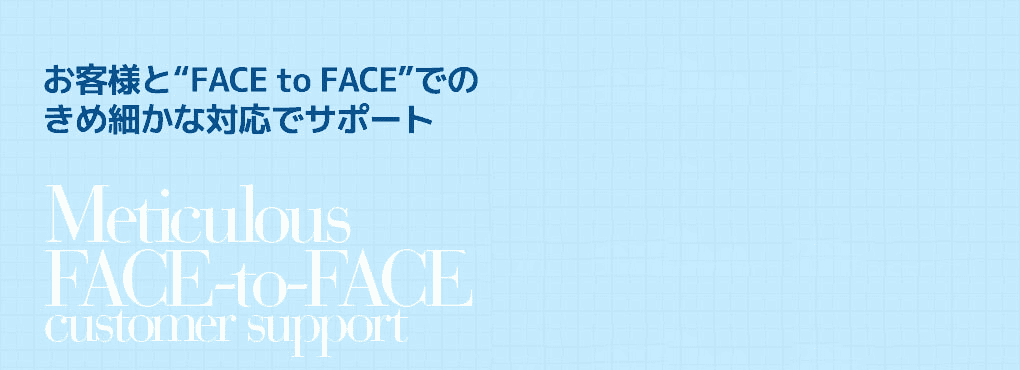 お客様と“FACE to FACE”での
きめ細かな対応でサポート Meticulous   FACE-to-FACE customer support